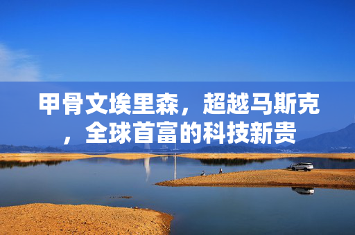 甲骨文埃里森，超越马斯克，全球首富的科技新贵
