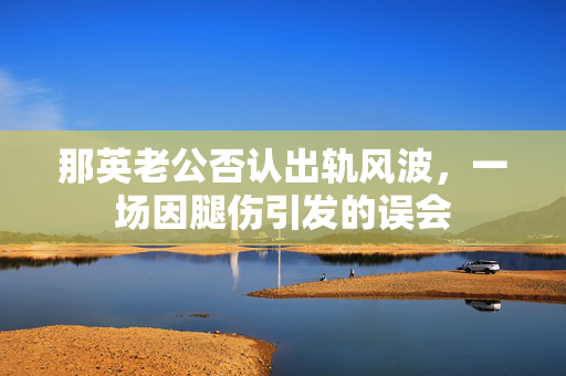 那英老公否认出轨风波，一场因腿伤引发的误会
