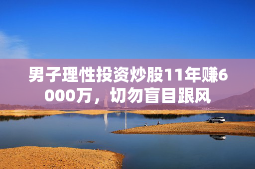男子理性投资炒股11年赚6000万，切勿盲目跟风
