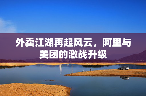 外卖江湖再起风云，阿里与美团的激战升级