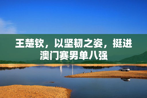 王楚钦，以坚韧之姿，挺进澳门赛男单八强