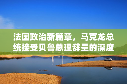 法国政治新篇章，马克龙总统接受贝鲁总理辞呈的深度解析