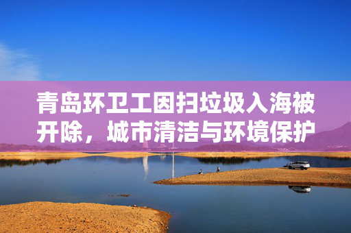 青岛环卫工因扫垃圾入海被开除，城市清洁与环境保护的反思