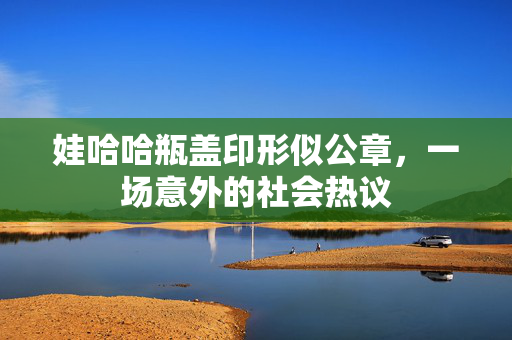 娃哈哈瓶盖印形似公章，一场意外的社会热议