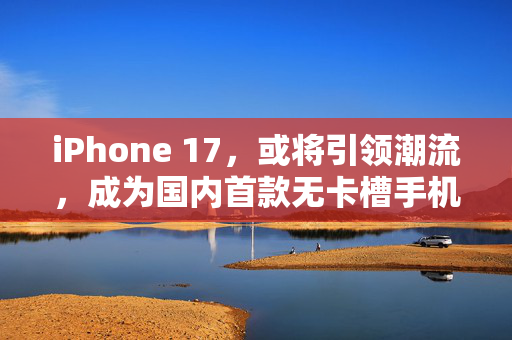 iPhone 17，或将引领潮流，成为国内首款无卡槽手机的里程碑