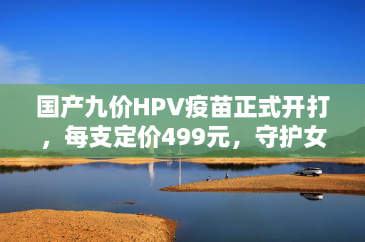 国产九价HPV疫苗正式开打，每支定价499元，守护女性健康新篇章