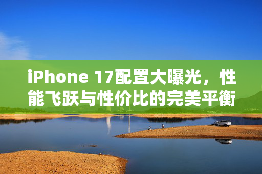 iPhone 17配置大曝光，性能飞跃与性价比的完美平衡