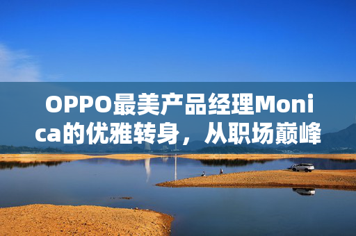 OPPO最美产品经理Monica的优雅转身，从职场巅峰到个人梦想的启航
