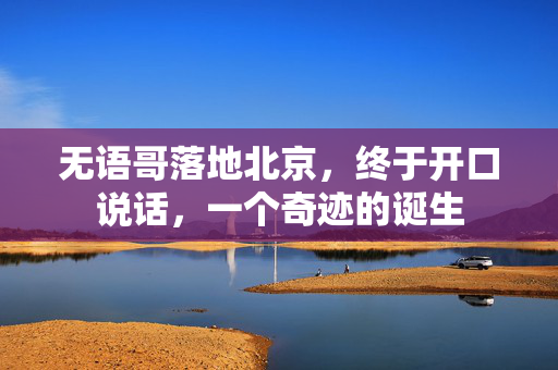 无语哥落地北京，终于开口说话，一个奇迹的诞生