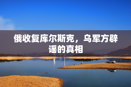 俄收复库尔斯克，乌军方辟谣的真相