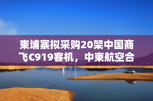 柬埔寨拟采购20架中国商飞C919客机，中柬航空合作的里程碑