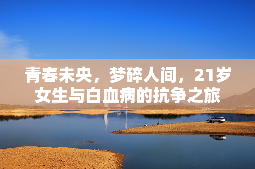 青春未央，梦碎人间，21岁女生与白血病的抗争之旅