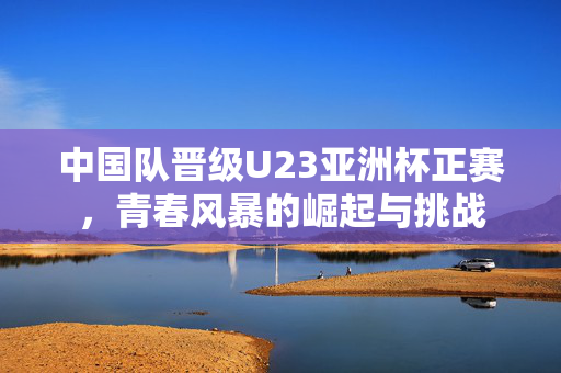 中国队晋级U23亚洲杯正赛，青春风暴的崛起与挑战