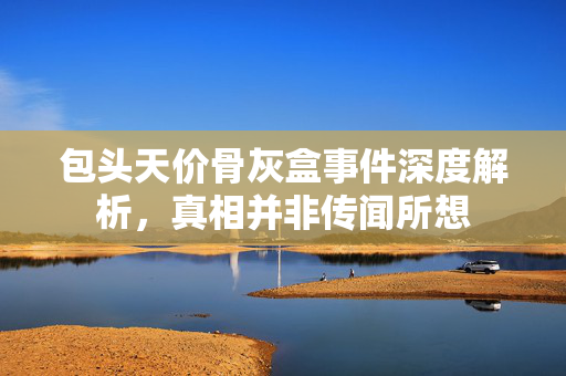 包头天价骨灰盒事件深度解析，真相并非传闻所想