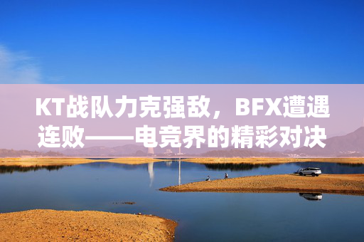 KT战队力克强敌，BFX遭遇连败——电竞界的精彩对决