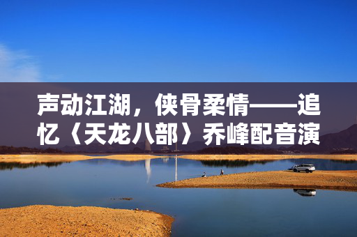 声动江湖，侠骨柔情——追忆〈天龙八部〉乔峰配音演员黄河先生
