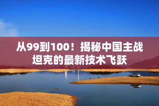 从99到100！揭秘中国主战坦克的最新技术飞跃