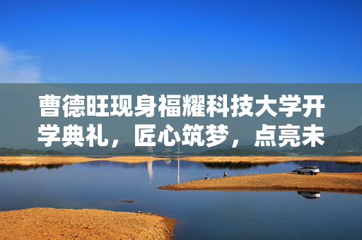 曹德旺现身福耀科技大学开学典礼，匠心筑梦，点亮未来之光