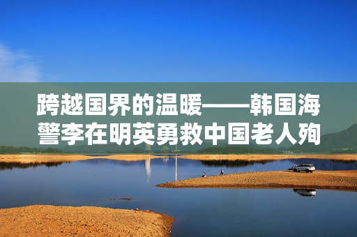 跨越国界的温暖——韩国海警李在明英勇救中国老人殉职纪实