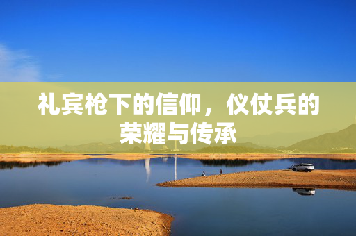 礼宾枪下的信仰，仪仗兵的荣耀与传承
