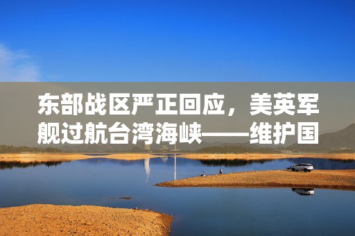 东部战区严正回应，美英军舰过航台湾海峡——维护国家主权与领土完整的坚定立场