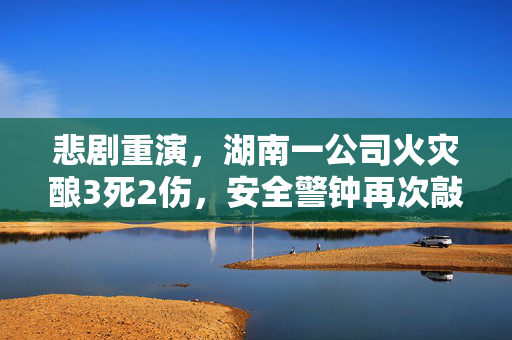 悲剧重演，湖南一公司火灾酿3死2伤，安全警钟再次敲响
