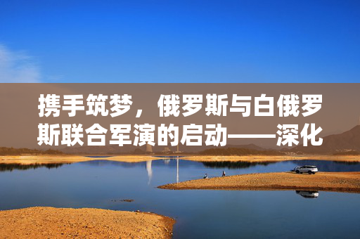 携手筑梦，俄罗斯与白俄罗斯联合军演的启动——深化军事合作与战略互信的新篇章