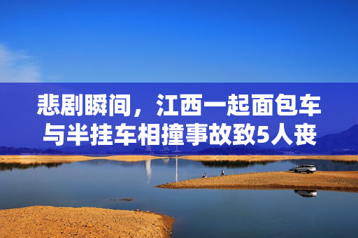悲剧瞬间，江西一起面包车与半挂车相撞事故致5人丧生——安全警钟再次敲响