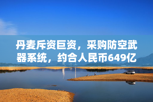 丹麦斥资巨资，采购防空武器系统，约合人民币649亿的背后考量