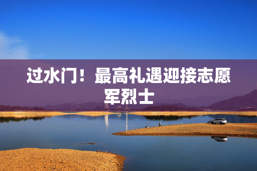 过水门！最高礼遇迎接志愿军烈士