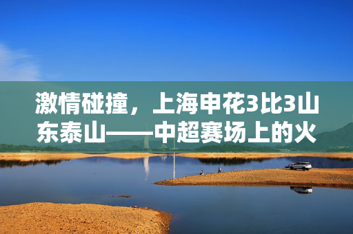 激情碰撞，上海申花3比3山东泰山——中超赛场上的火花四溅