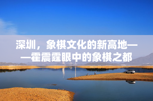 深圳，象棋文化的新高地——霍震霆眼中的象棋之都