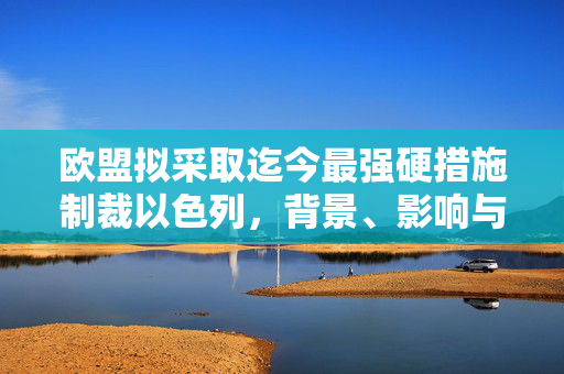 欧盟拟采取迄今最强硬措施制裁以色列，背景、影响与未来展望