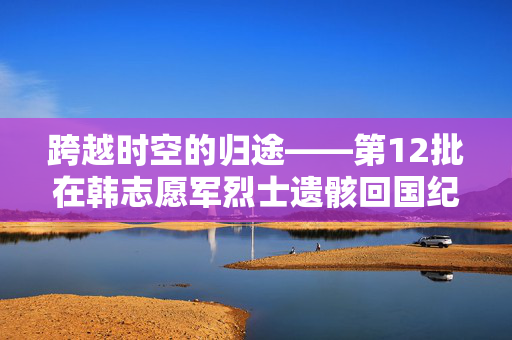 跨越时空的归途——第12批在韩志愿军烈士遗骸回国纪实