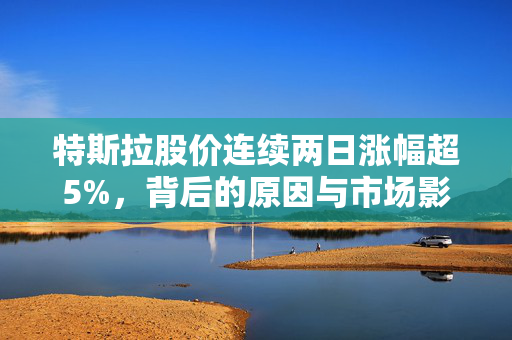 特斯拉股价连续两日涨幅超5%，背后的原因与市场影响