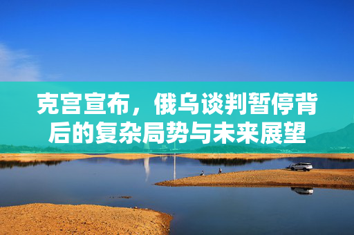 克宫宣布，俄乌谈判暂停背后的复杂局势与未来展望
