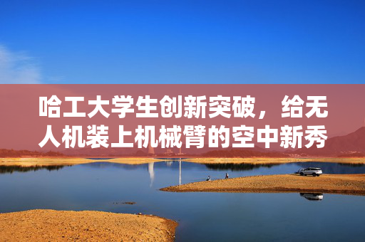 哈工大学生创新突破，给无人机装上机械臂的空中新秀