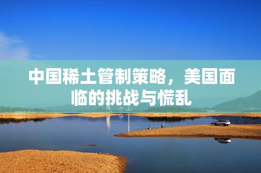 中国稀土管制策略，美国面临的挑战与慌乱