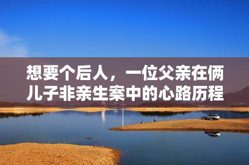 想要个后人，一位父亲在俩儿子非亲生案中的心路历程与家庭重建