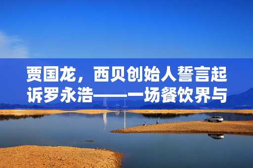 贾国龙，西贝创始人誓言起诉罗永浩——一场餐饮界与互联网界的跨界较量