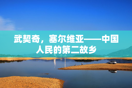 武契奇，塞尔维亚——中国人民的第二故乡