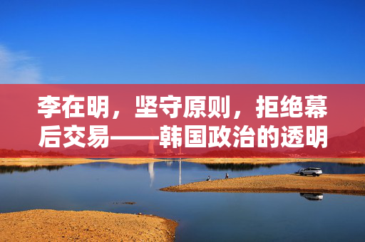 李在明，坚守原则，拒绝幕后交易——韩国政治的透明与自主之路