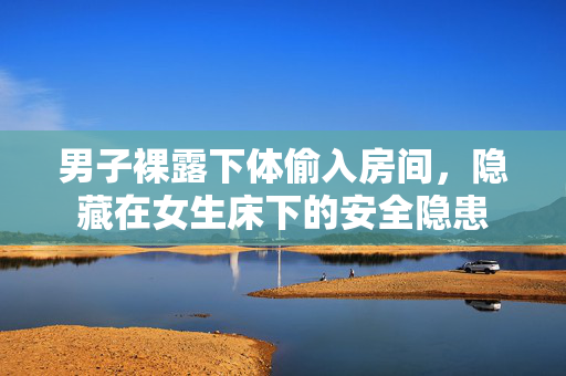 男子裸露下体偷入房间，隐藏在女生床下的安全隐患