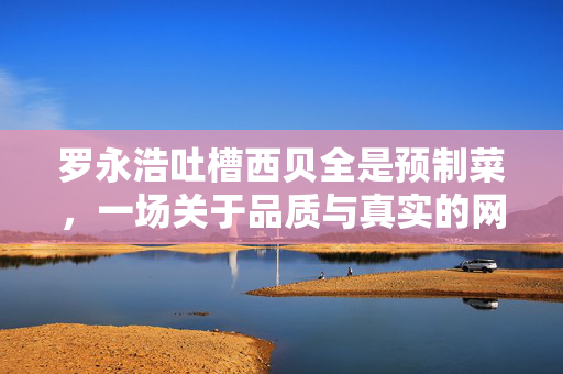 罗永浩吐槽西贝全是预制菜，一场关于品质与真实的网络风波