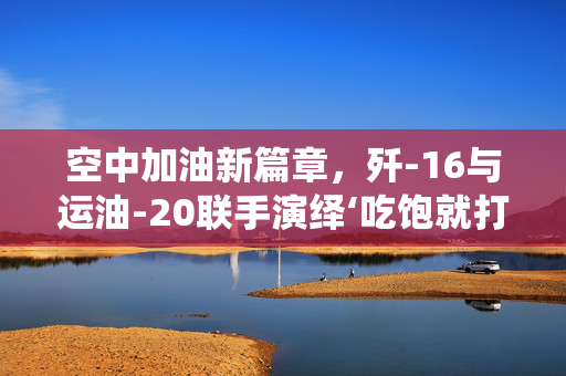 空中加油新篇章，歼-16与运油-20联手演绎‘吃饱就打’的实战化飞跃