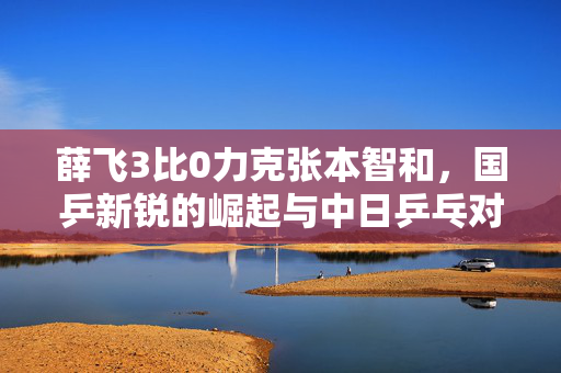 薛飞3比0力克张本智和，国乒新锐的崛起与中日乒乓对决的精彩瞬间
