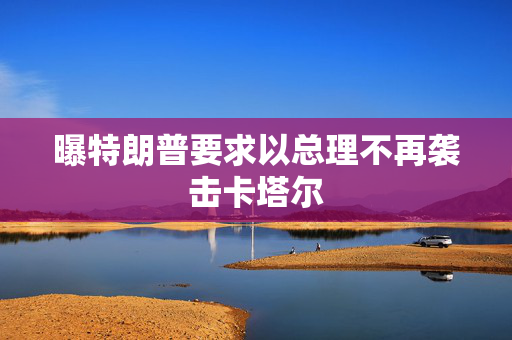 曝特朗普要求以总理不再袭击卡塔尔