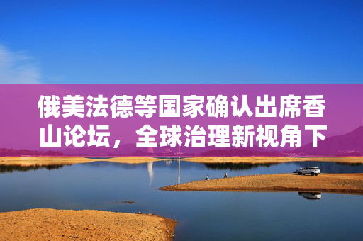 俄美法德等国家确认出席香山论坛，全球治理新视角下的多边合作与安全对话