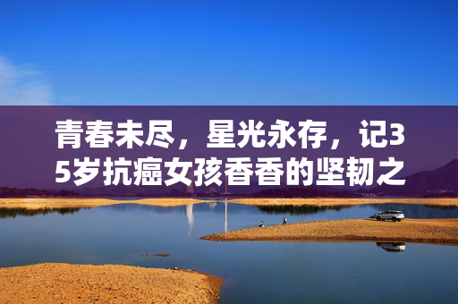 青春未尽，星光永存，记35岁抗癌女孩香香的坚韧之旅