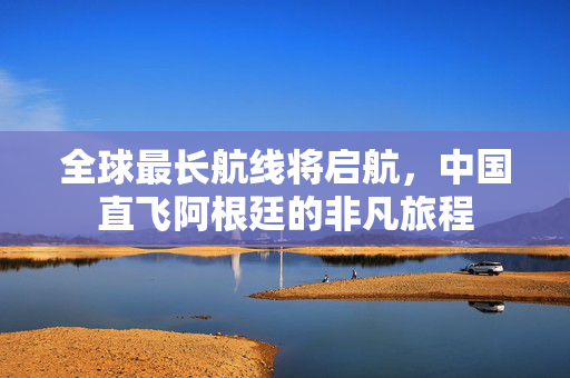 全球最长航线将启航，中国直飞阿根廷的非凡旅程